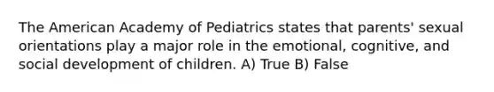 The American Academy of Pediatrics states that parents' sexual orientations play a major role in the emotional, cognitive, and social development of children. A) True B) False