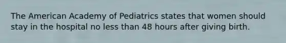 The American Academy of Pediatrics states that women should stay in the hospital no less than 48 hours after giving birth.