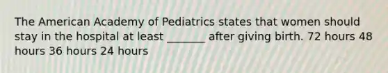 The American Academy of Pediatrics states that women should stay in the hospital at least _______ after giving birth. 72 hours 48 hours 36 hours 24 hours