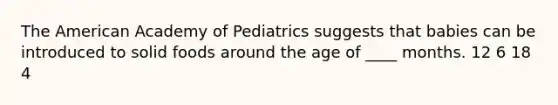 <a href='https://www.questionai.com/knowledge/keiVE7hxWY-the-american' class='anchor-knowledge'>the american</a> Academy of Pediatrics suggests that babies can be introduced to solid foods around the age of ____ months. 12 6 18 4