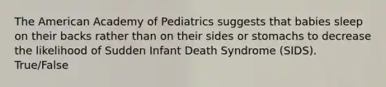 The American Academy of Pediatrics suggests that babies sleep on their backs rather than on their sides or stomachs to decrease the likelihood of Sudden Infant Death Syndrome (SIDS). True/False