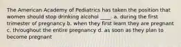 The American Academy of Pediatrics has taken the position that women should stop drinking alcohol ____. a. during the first trimester of pregnancy b. when they first learn they are pregnant c. throughout the entire pregnancy d. as soon as they plan to become pregnant