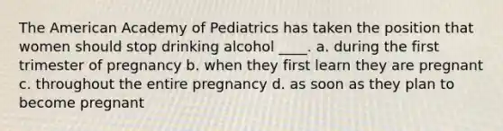 The American Academy of Pediatrics has taken the position that women should stop drinking alcohol ____. a. during the first trimester of pregnancy b. when they first learn they are pregnant c. throughout the entire pregnancy d. as soon as they plan to become pregnant