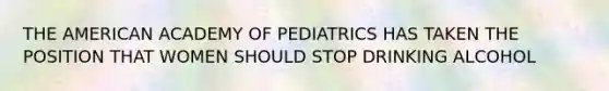 THE AMERICAN ACADEMY OF PEDIATRICS HAS TAKEN THE POSITION THAT WOMEN SHOULD STOP DRINKING ALCOHOL