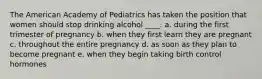 The American Academy of Pediatrics has taken the position that women should stop drinking alcohol ____. a. during the first trimester of pregnancy b. when they first learn they are pregnant c. throughout the entire pregnancy d. as soon as they plan to become pregnant e. when they begin taking birth control hormones