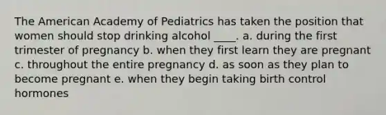 The American Academy of Pediatrics has taken the position that women should stop drinking alcohol ____. a. during the first trimester of pregnancy b. when they first learn they are pregnant c. throughout the entire pregnancy d. as soon as they plan to become pregnant e. when they begin taking birth control hormones