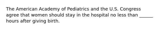 The American Academy of Pediatrics and the U.S. Congress agree that women should stay in the hospital no less than ______ hours after giving birth.