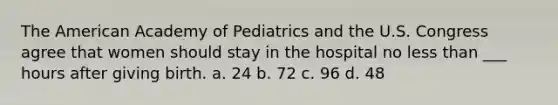 The American Academy of Pediatrics and the U.S. Congress agree that women should stay in the hospital no less than ___ hours after giving birth. a. 24 b. 72 c. 96 d. 48