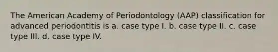 The American Academy of Periodontology (AAP) classification for advanced periodontitis is a. case type I. b. case type II. c. case type III. d. case type IV.