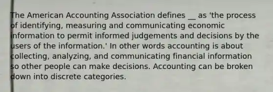 The American Accounting Association defines __ as 'the process of identifying, measuring and communicating economic information to permit informed judgements and decisions by the users of the information.' In other words accounting is about collecting, analyzing, and communicating financial information so other people can make decisions. Accounting can be broken down into discrete categories.