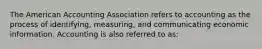 The American Accounting Association refers to accounting as the process of identifying, measuring, and communicating economic information. Accounting is also referred to as: