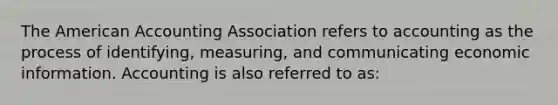 The American Accounting Association refers to accounting as the process of identifying, measuring, and communicating economic information. Accounting is also referred to as: