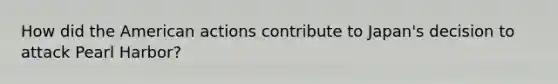 How did the American actions contribute to Japan's decision to attack Pearl Harbor?