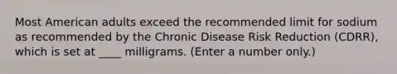 Most American adults exceed the recommended limit for sodium as recommended by the Chronic Disease Risk Reduction (CDRR), which is set at ____ milligrams. (Enter a number only.)