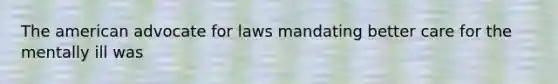 The american advocate for laws mandating better care for the mentally ill was