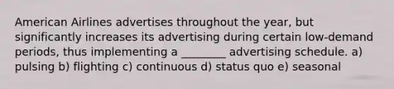 American Airlines advertises throughout the year, but significantly increases its advertising during certain low-demand periods, thus implementing a ________ advertising schedule. a) pulsing b) flighting c) continuous d) status quo e) seasonal