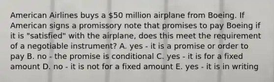 American Airlines buys a​ 50 million airplane from Boeing. If American signs a promissory note that promises to pay Boeing if it is​ "satisfied" with the​ airplane, does this meet the requirement of a negotiable​ instrument? A. yes - it is a promise or order to pay B. no - the promise is conditional C. yes - it is for a fixed amount D. no - it is not for a fixed amount E. yes - it is in writing