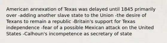 American annexation of Texas was delayed until 1845 primarily over -adding another slave state to the Union -the desire of Texans to remain a republic -Britain's support for Texas independence -fear of a possible Mexican attack on the United States -Calhoun's incompetence as secretary of state