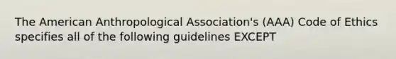 The American Anthropological Association's (AAA) Code of Ethics specifies all of the following guidelines EXCEPT