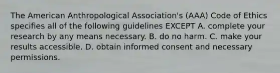 The American Anthropological Association's (AAA) Code of Ethics specifies all of the following guidelines EXCEPT A. complete your research by any means necessary. B. do no harm. C. make your results accessible. D. obtain informed consent and necessary permissions.