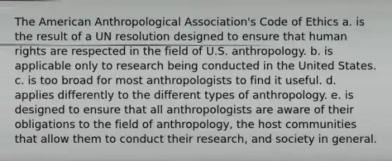 The American Anthropological Association's Code of Ethics a. is the result of a UN resolution designed to ensure that human rights are respected in the field of U.S. anthropology. b. is applicable only to research being conducted in the United States. c. is too broad for most anthropologists to find it useful. d. applies differently to the different types of anthropology. e. is designed to ensure that all anthropologists are aware of their obligations to the field of anthropology, the host communities that allow them to conduct their research, and society in general.