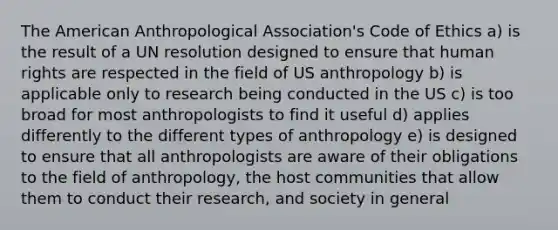 The American Anthropological Association's Code of Ethics a) is the result of a UN resolution designed to ensure that human rights are respected in the field of US anthropology b) is applicable only to research being conducted in the US c) is too broad for most anthropologists to find it useful d) applies differently to the different types of anthropology e) is designed to ensure that all anthropologists are aware of their obligations to the field of anthropology, the host communities that allow them to conduct their research, and society in general