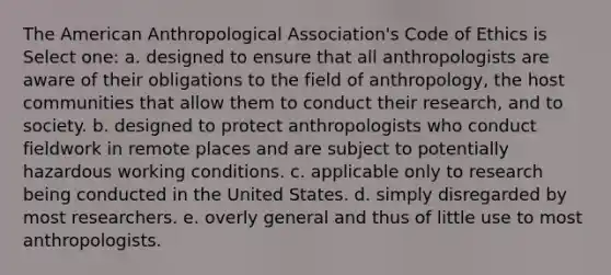 The American Anthropological Association's Code of Ethics is Select one: a. designed to ensure that all anthropologists are aware of their obligations to the field of anthropology, the host communities that allow them to conduct their research, and to society. b. designed to protect anthropologists who conduct fieldwork in remote places and are subject to potentially hazardous working conditions. c. applicable only to research being conducted in the United States. d. simply disregarded by most researchers. e. overly general and thus of little use to most anthropologists.