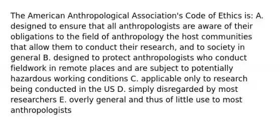 The American Anthropological Association's Code of Ethics is: A. designed to ensure that all anthropologists are aware of their obligations to the field of anthropology the host communities that allow them to conduct their research, and to society in general B. designed to protect anthropologists who conduct fieldwork in remote places and are subject to potentially hazardous working conditions C. applicable only to research being conducted in the US D. simply disregarded by most researchers E. overly general and thus of little use to most anthropologists