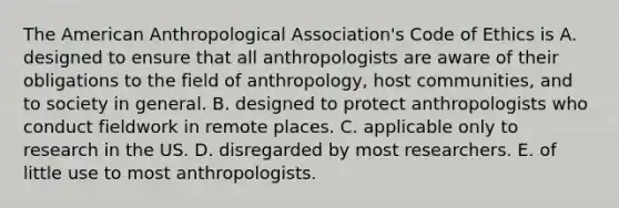 The American Anthropological Association's Code of Ethics is A. designed to ensure that all anthropologists are aware of their obligations to the field of anthropology, host communities, and to society in general. B. designed to protect anthropologists who conduct fieldwork in remote places. C. applicable only to research in the US. D. disregarded by most researchers. E. of little use to most anthropologists.