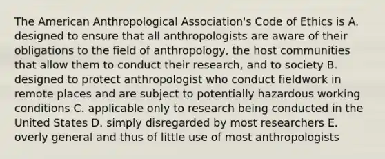 The American Anthropological Association's Code of Ethics is A. designed to ensure that all anthropologists are aware of their obligations to the field of anthropology, the host communities that allow them to conduct their research, and to society B. designed to protect anthropologist who conduct fieldwork in remote places and are subject to potentially hazardous working conditions C. applicable only to research being conducted in the United States D. simply disregarded by most researchers E. overly general and thus of little use of most anthropologists