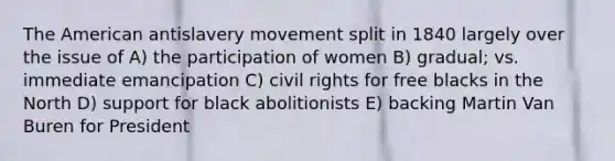 The American antislavery movement split in 1840 largely over the issue of A) the participation of women B) gradual; vs. immediate emancipation C) civil rights for free blacks in the North D) support for black abolitionists E) backing Martin Van Buren for President