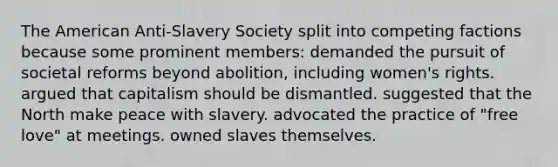 The American Anti-Slavery Society split into competing factions because some prominent members: demanded the pursuit of societal reforms beyond abolition, including women's rights. argued that capitalism should be dismantled. suggested that the North make peace with slavery. advocated the practice of "free love" at meetings. owned slaves themselves.