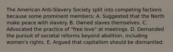 The American Anti-Slavery Society split into competing factions because some prominent members: A. Suggested that the North make peace with slavery. B. Owned slaves themselves. C. Advocated the practice of "free love" at meetings. D. Demanded the pursuit of societal reforms beyond abolition, including women's rights. E. Argued that capitalism should be dismantled.