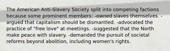 The American Anti-Slavery Society split into competing factions because some prominent members: -owned slaves themselves. -argued that capitalism should be dismantled. -advocated the practice of "free love" at meetings. -suggested that the North make peace with slavery. -demanded the pursuit of societal reforms beyond abolition, including women's rights.