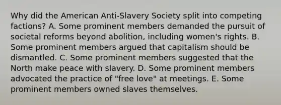 Why did <a href='https://www.questionai.com/knowledge/keiVE7hxWY-the-american' class='anchor-knowledge'>the american</a> Anti-Slavery Society split into competing factions? A. Some prominent members demanded the pursuit of societal reforms beyond abolition, including <a href='https://www.questionai.com/knowledge/kEbYiVmPrX-womens-rights' class='anchor-knowledge'>women's rights</a>. B. Some prominent members argued that capitalism should be dismantled. C. Some prominent members suggested that the North make peace with slavery. D. Some prominent members advocated the practice of "free love" at meetings. E. Some prominent members owned slaves themselves.