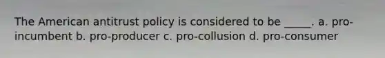 The American antitrust policy is considered to be _____. a. pro- incumbent b. pro-producer c. pro-collusion d. pro-consumer