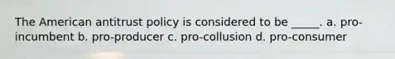 The American antitrust policy is considered to be _____. a. pro-incumbent b. pro-producer c. pro-collusion d. pro-consumer