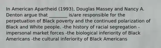 In American Apartheid (1993), Douglas Massey and Nancy A. Denton argue that ________ is/are responsible for the perpetuation of Black poverty and the continued polarization of Black and White people. -the history of racial segregation -impersonal market forces -the biological inferiority of Black Americans -the cultural inferiority of Black Americans