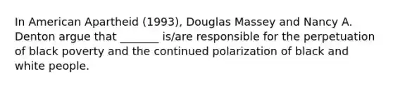 In American Apartheid (1993), Douglas Massey and Nancy A. Denton argue that _______ is/are responsible for the perpetuation of black poverty and the continued polarization of black and white people.