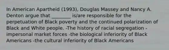 In American Apartheid (1993), Douglas Massey and Nancy A. Denton argue that ________ is/are responsible for the perpetuation of Black poverty and the continued polarization of Black and White people. -The history of racial segregation -impersonal market forces -the biological inferiority of Black Americans -the cultural inferiority of Black Americans