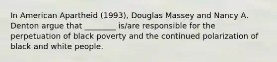 In American Apartheid (1993), Douglas Massey and Nancy A. Denton argue that ________ is/are responsible for the perpetuation of black poverty and the continued polarization of black and white people.