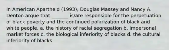 In American Apartheid (1993), Douglas Massey and Nancy A. Denton argue that _______ is/are responsible for the perpetuation of black poverty and the continued polarization of black and white people. a. the history of racial segregation b. impersonal market forces c. the biological inferiority of blacks d. the cultural inferiority of blacks