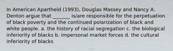 In American Apartheid (1993), Douglas Massey and Nancy A. Denton argue that _______ is/are responsible for the perpetuation of black poverty and the continued polarization of black and white people. a. the history of racial segregation c. the biological inferiority of blacks b. impersonal market forces d. the cultural inferiority of blacks