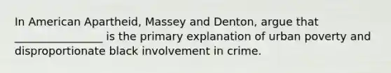 In American Apartheid, Massey and Denton, argue that ________________ is the primary explanation of urban poverty and disproportionate black involvement in crime.