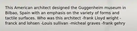 This American architect designed the Guggenheim museum in Bilbao, Spain with an emphasis on the variety of forms and tactile surfaces. Who was this architect -frank Lloyd wright -franck and lohsen -Louis sullivan -micheal graves -frank gehry