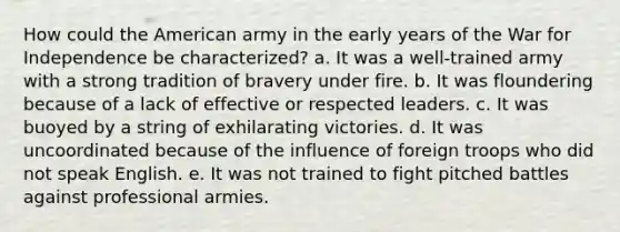 How could the American army in the early years of the War for Independence be characterized? a. It was a well-trained army with a strong tradition of bravery under fire. b. It was floundering because of a lack of effective or respected leaders. c. It was buoyed by a string of exhilarating victories. d. It was uncoordinated because of the influence of foreign troops who did not speak English. e. It was not trained to fight pitched battles against professional armies.