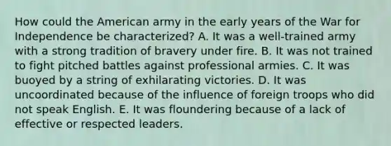 How could the American army in the early years of the War for Independence be characterized? A. It was a well-trained army with a strong tradition of bravery under fire. B. It was not trained to fight pitched battles against professional armies. C. It was buoyed by a string of exhilarating victories. D. It was uncoordinated because of the influence of foreign troops who did not speak English. E. It was floundering because of a lack of effective or respected leaders.