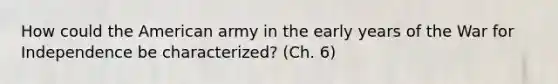 How could the American army in the early years of the War for Independence be characterized? (Ch. 6)