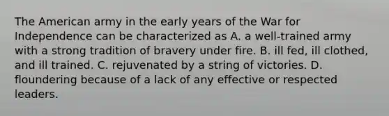 The American army in the early years of the War for Independence can be characterized as A. a well-trained army with a strong tradition of bravery under fire. B. ill fed, ill clothed, and ill trained. C. rejuvenated by a string of victories. D. floundering because of a lack of any effective or respected leaders.