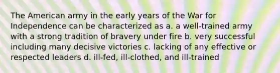 The American army in the early years of the War for Independence can be characterized as a. a well-trained army with a strong tradition of bravery under fire b. very successful including many decisive victories c. lacking of any effective or respected leaders d. ill-fed, ill-clothed, and ill-trained